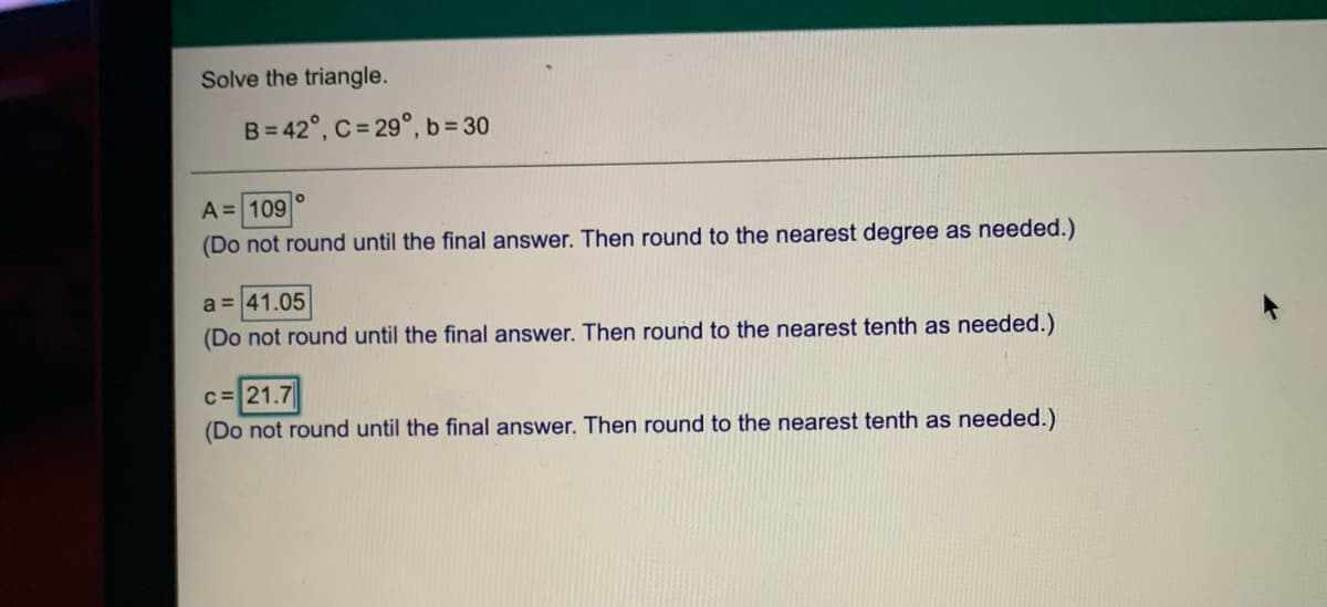 Solve the triangle.
B= 42°, C = 29°, b= 30
A = 109
(Do not round until the final answer. Then round to the nearest degree as needed.)
a = 41.05
(Do not round until the final answer. Then round to the nearest tenth as needed.)
C=21.7
(Do not round until the final answer. Then round to the nearest tenth as needed.)
