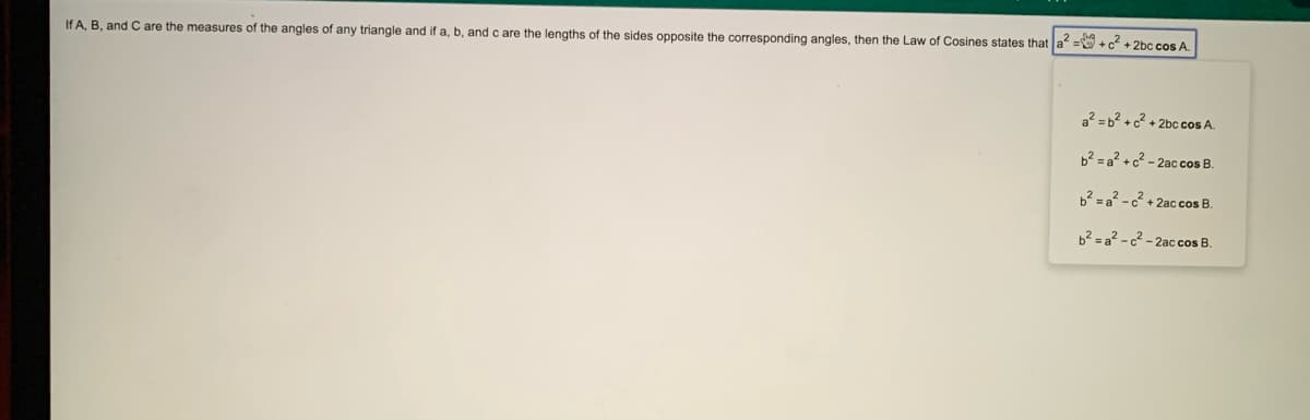 If A, B, and Care the measures of the angles of any triangle and if a, b, and c are the lengths of the sides opposite the corresponding angles, then the Law of Cosines states that a = + c + 2bc cos A.
a? = b? +c? + 2bc co A.
b² = a? + c² - 2ac cos B.
b2 = a? -c + 2ac cos B.
b2 = a? - c2 - 2ac cos B.
