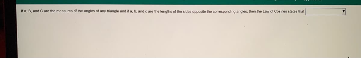 If A, B, and C are the measures of the angles of any triangle and if a, b, and c are the lengths of the sides opposite the corresponding angles, then the Law of Cosines states that
