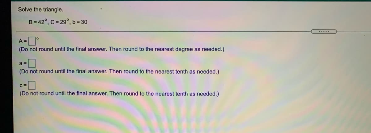 Solve the triangle.
B= 42°, C = 29°, b= 30
.....
A =°
(Do not round until the final answer. Then round to the nearest degree as needed.)
a =
(Do not round until the final answer. Then round to the nearest tenth as needed.)
(Do not round until the final answer. Then round to the nearest tenth as needed.)
