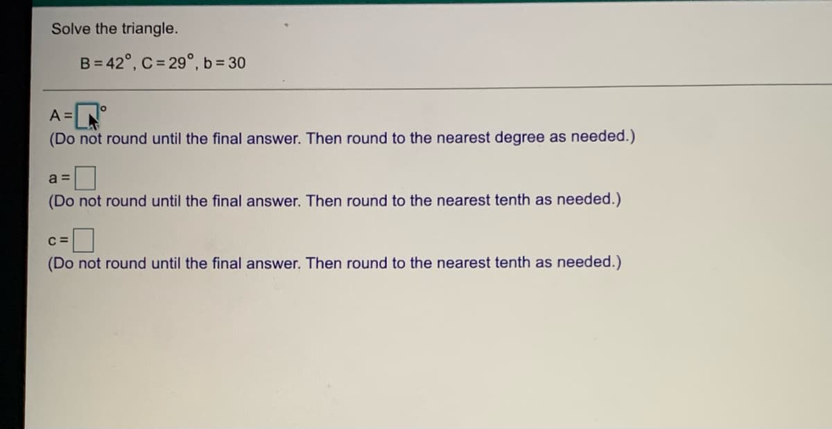 Solve the triangle.
B = 42°, C = 29°, b= 30
A =N
(Do not round until the final answer. Then round to the nearest degree as needed.)
a =
(Do not round until the final answer. Then round to the nearest tenth as needed.)
C =
(Do not round until the final answer. Then round to the nearest tenth as needed.)
