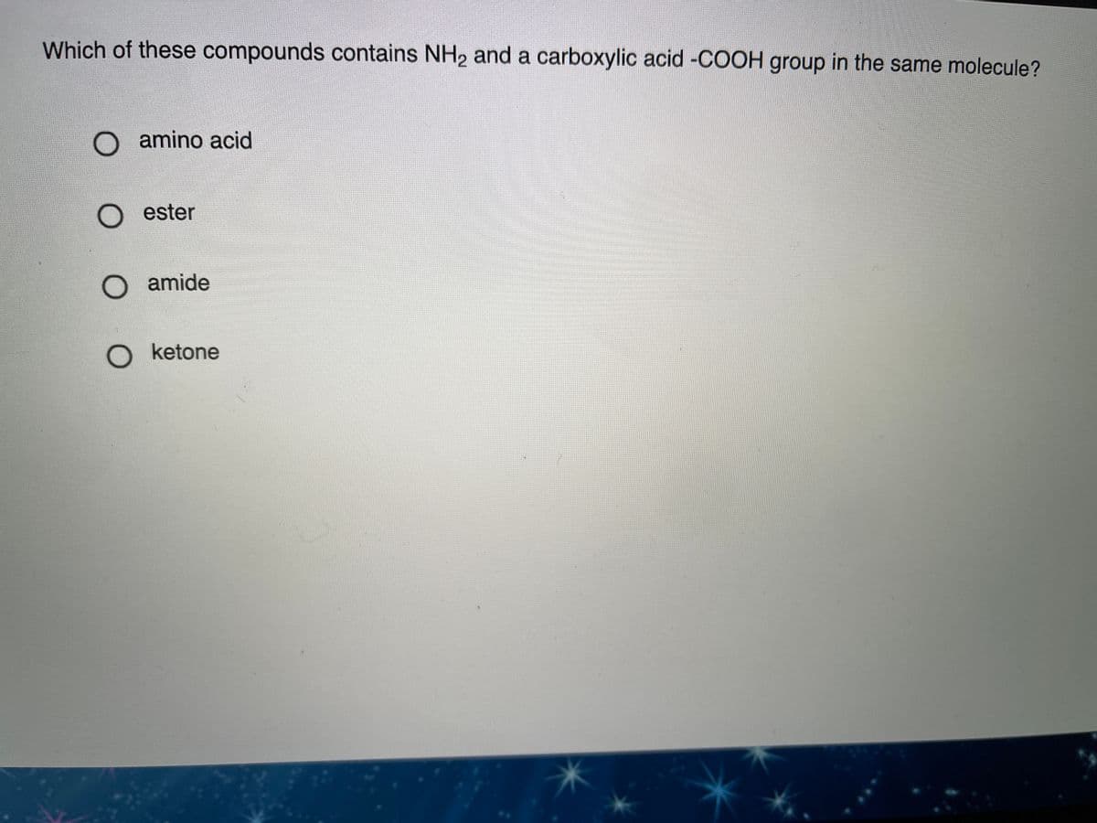 Which of these compounds contains NH, and a carboxylic acid -COCOH group in the same molecule?
O amino acid
O ester
O amide
O ketone
