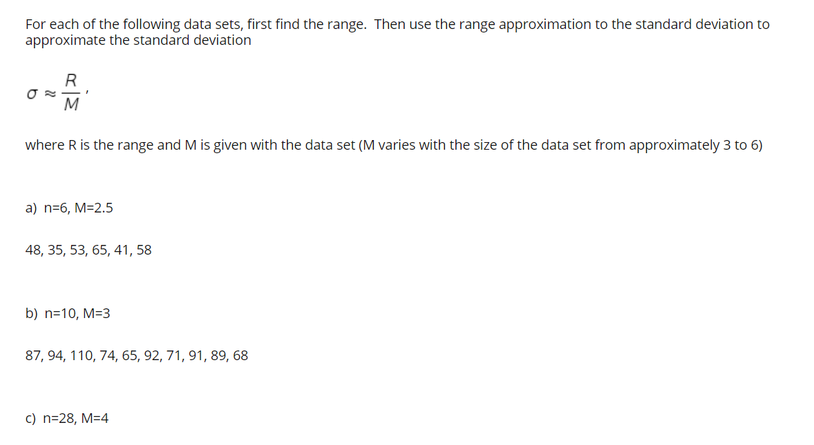 For each of the following data sets, first find the range. Then use the range approximation to the standard deviation to
approximate the standard deviation
R
M
where R is the range and M is given with the data set (M varies with the size of the data set from approximately 3 to 6)
a) n=6, M=2.5
48, 35, 53, 65, 41, 58
b) n=10, M=3
87, 94, 110, 74, 65, 92, 71, 91, 89, 68
c) n=28, M=4
