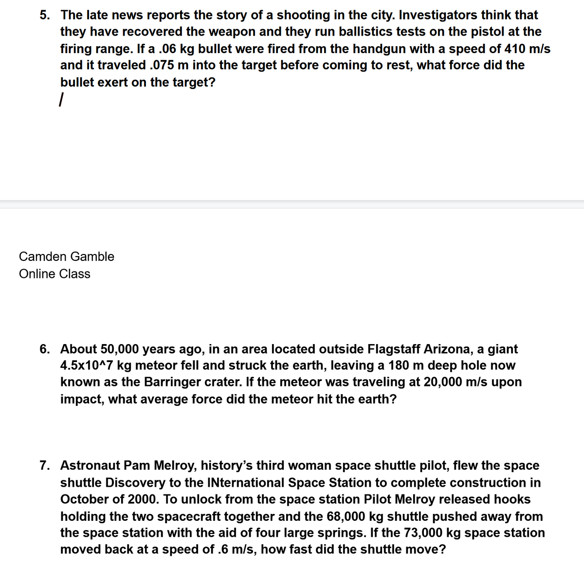 5. The late news reports the story of a shooting in the city. Investigators think that
they have recovered the weapon and they run ballistics tests on the pistol at the
firing range. If a .06 kg bullet were fired from the handgun with a speed of 410 m/s
and it traveled .075 m into the target before coming to rest, what force did the
bullet exert on the target?
Camden Gamble
Online Class
6. About 50,000 years ago, in an area located outside Flagstaff Arizona, a giant
4.5x10^7 kg meteor fell and struck the earth, leaving a 180 m deep hole now
known as the Barringer crater. If the meteor was traveling at 20,000 m/s upon
impact, what average force did the meteor hit the earth?
7. Astronaut Pam Melroy, history's third woman space shuttle pilot, flew the space
shuttle Discovery to the INternational Space Station to complete construction in
October of 2000. To unlock from the space station Pilot Melroy released hooks
holding the two spacecraft together and the 68,000 kg shuttle pushed away from
the space station with the aid of four large springs. If the 73,000 kg space station
moved back at a speed of .6 m/s, how fast did the shuttle move?
