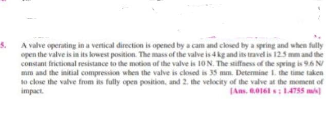 5.
A valve operating in a vertical direction is opened by a cam and closed by a spring and when fully
open the valve is in its lowest position. The mass of the valve is 4 kg and its travel is 125 mm and the
constantf
t frictional resistance to the motion of the valve is 10 N. The stiffness of the spring is 9.6 N/
mm and the initial compression when the valve is closed is 35 mm. Determine 1. the time taken
to close the valve from its fully open position, and 2. the velocity of the vallve at the moment of
impact.
(Ans. 0.0161 s ; 14755 ms)
