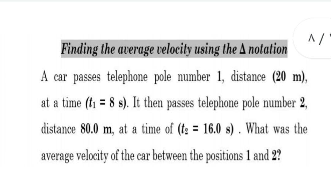 Finding the average velocity using the A notation
A car passes telephone pole number 1, distance (20 m),
at a time (ti = 8 s). It then passes telephone pole number 2,
distance 80.0 m, at a time of (t2 = 16.0 s) . What was the
average velocity of the car between the positions 1 and 2?
