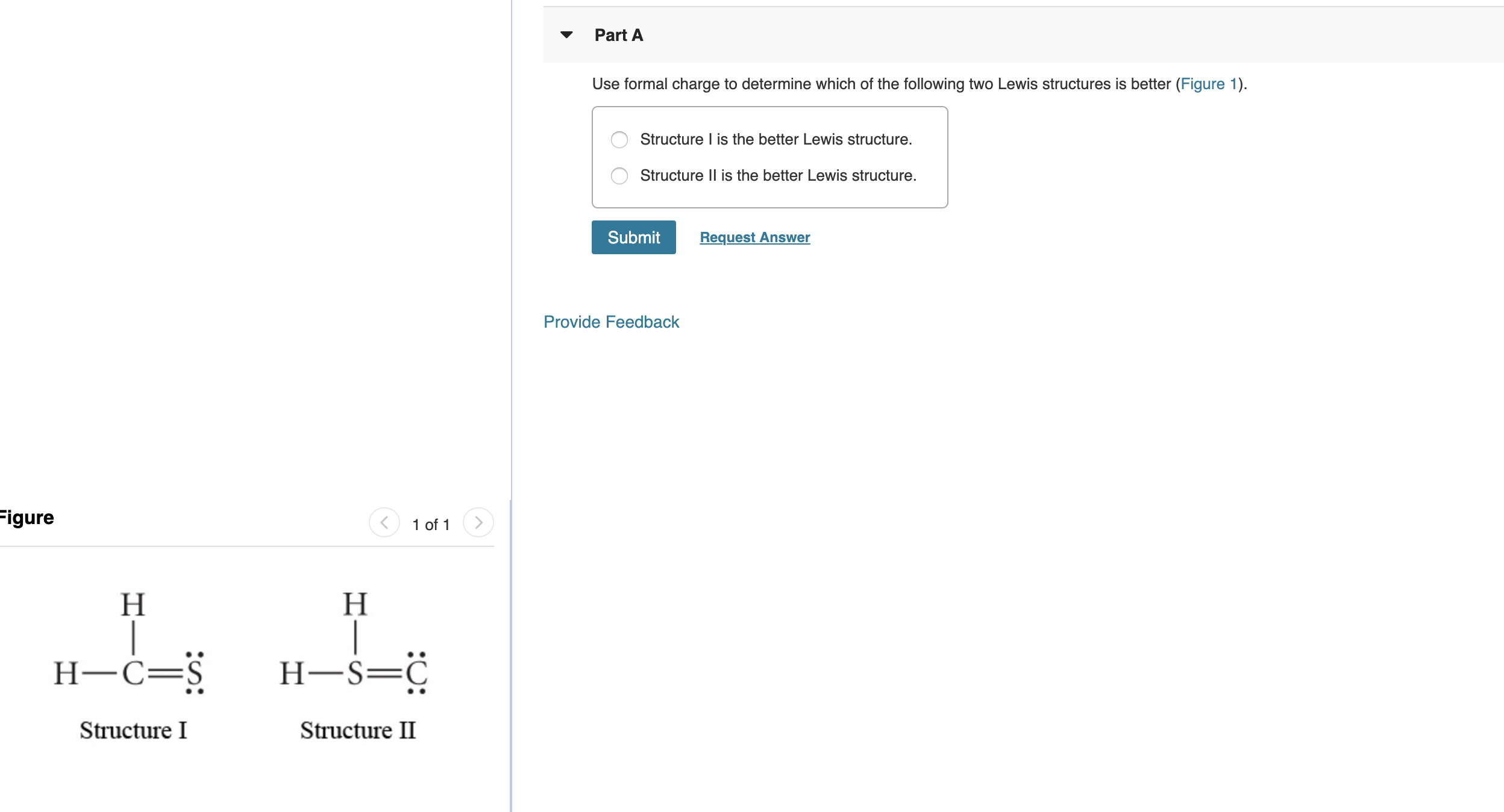 Part A
Use formal charge to determine which of the following two Lewis structures is better (Figure 1)
Structure I is the better Lewis structure.
Structure II is the better Lewis structure.
Submit
Request Answer
Provide Feedback
Figure
1 of 1
Н
Н
Н-$—$
Н-С—$
Structure I
Structure II
