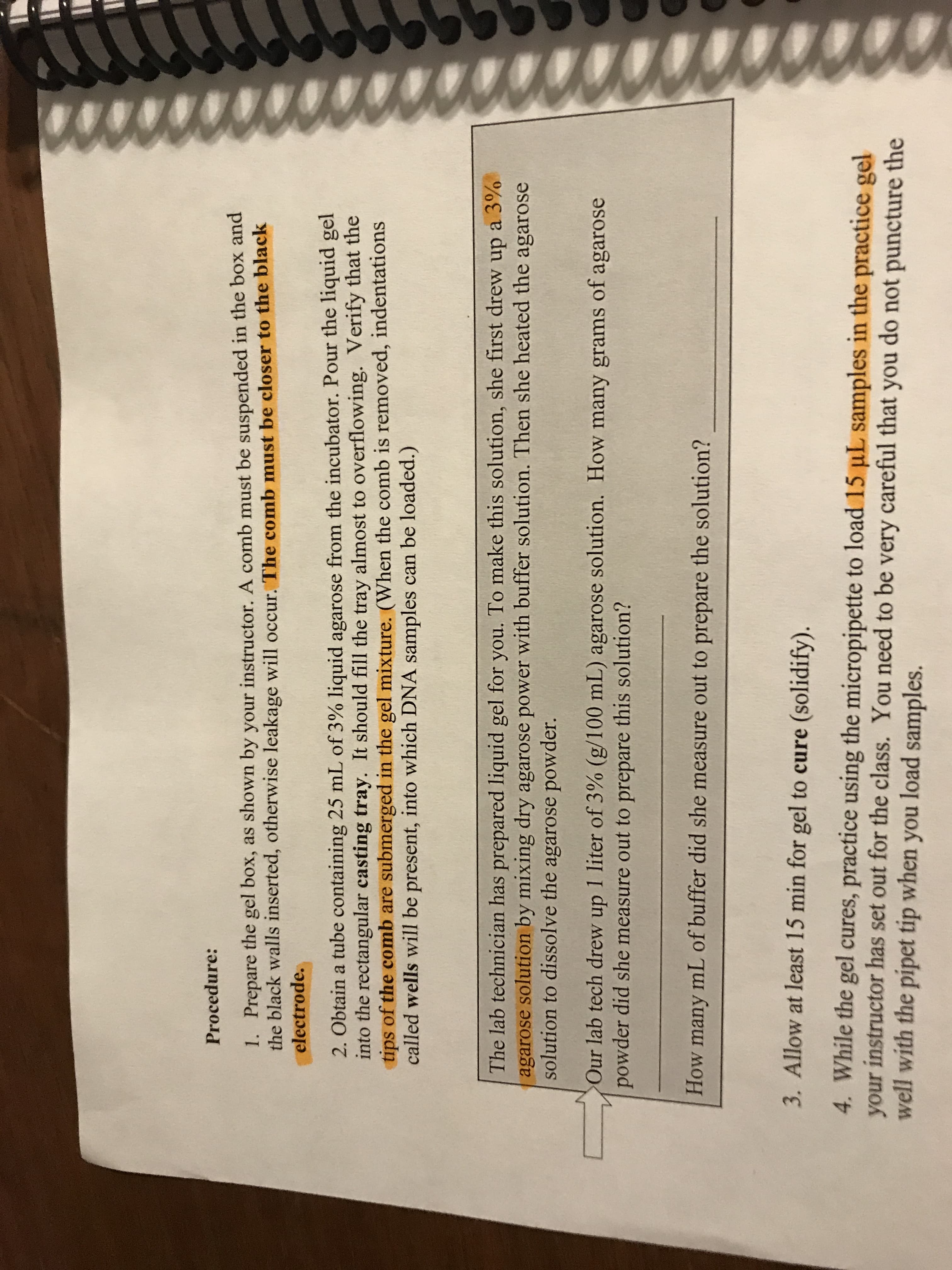O0000000OTCOCO
Procedure:
1. Prepare the gel box, as shown by your instructor. A comb must be suspended in the box and
the black walls inserted, otherwise leakage will occur. The comb must be closer to the black
electrode.
2. Obtain a tube containing 25 mL of 3 % liquid agarose from the incubator. Pour the liquid gel
into the rectangular casting tray. It should fill the tray almost to overflowing. Verify that the
tips of the comb are submerged in the gel mixture. (When the comb is removed, indentations
called wells will be present, into which DNA samples can be loaded.)
The lab technician has prepared liquid gel for you. To make this solution, she first drew up a 3%
agarose solution by mixing dry agarose power with buffer solution. Then she heated the agarose
solution to dissolve the agarose powder.
Our lab tech drew up 1 liter of 3% (g/100 mL) agarose solution. How many grams of agarose
powder did she measure out to prepare this solution?
How many mL of buffer did she measure out to prepare the solution?
3. Allow at least 15 min for gel to cure (solidify).
4. While the gel cures, practice using the micropipette to load 15 uL samples in the practice gel
your instructor has set out for the class. You need to be very careful that you do not puncture the
well with the pipet tip when you load samples.
