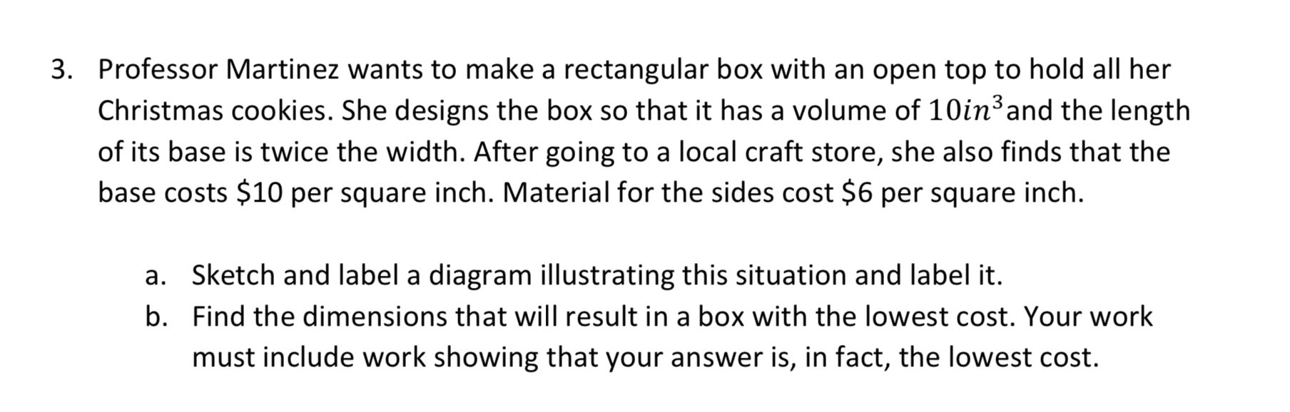 3. Professor Martinez wants to make a rectangular box with an open top to hold all her
Christmas cookies. She designs the box so that it has a volume of 10in3and the length
of its base is twice the width. After going to a local craft store, she also finds that the
base costs $10 per square inch. Material for the sides cost $6 per square inch.
a. Sketch and label a diagram illustrating this situation and label it.
b. Find the dimensions that will result in a box with the lowest cost. Your work
must include work showing that your answer is, in fact, the lowest cost
