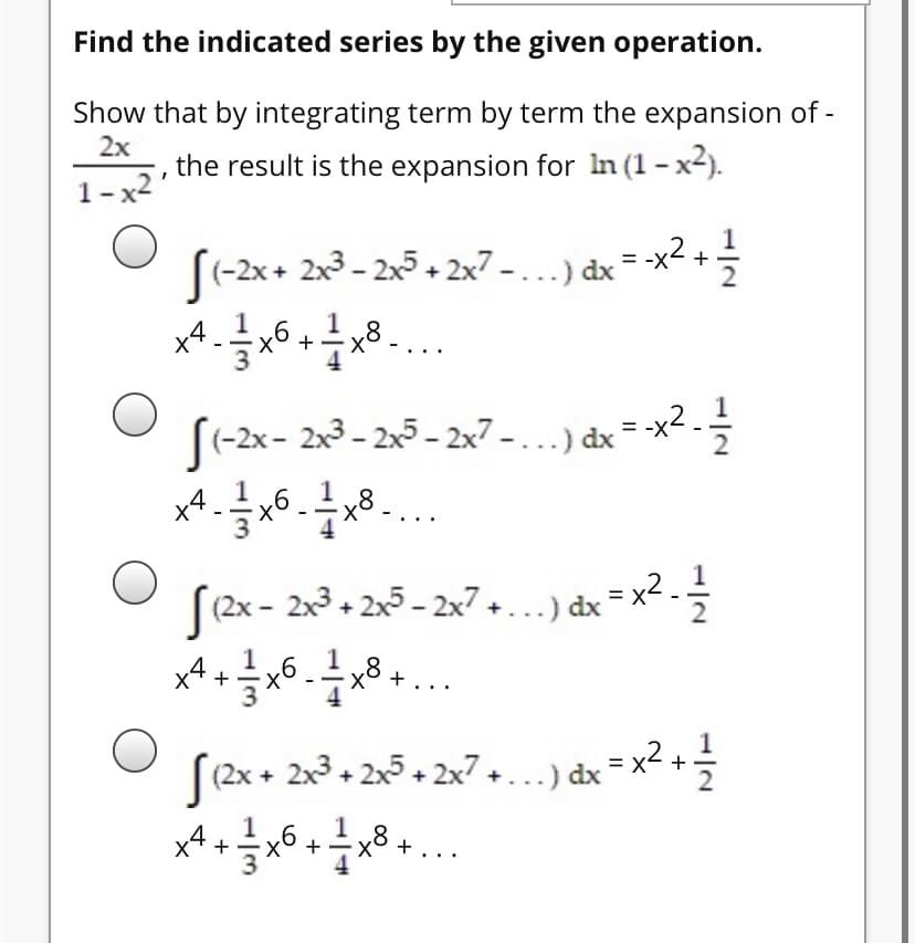 Find the indicated series by the given operation.
Show that by integrating term by term the expansion of -
2x
the result is the expansion for In (1 - x2).
1-x2'
(-2x+ 2x3 - 2x5 + 2x7 - . ..) dx
-x2
1
+
S(-2x- 2x3 - 2x5 - 2x7 -...) dx = -x2.
ts
[(2x - 2x3 + 2x5 - 2x7 +...) dx = x2 -
x4 +
(2x + 2x3 + 2x5 + 2x7+...) dx = x² +
x4.
+
