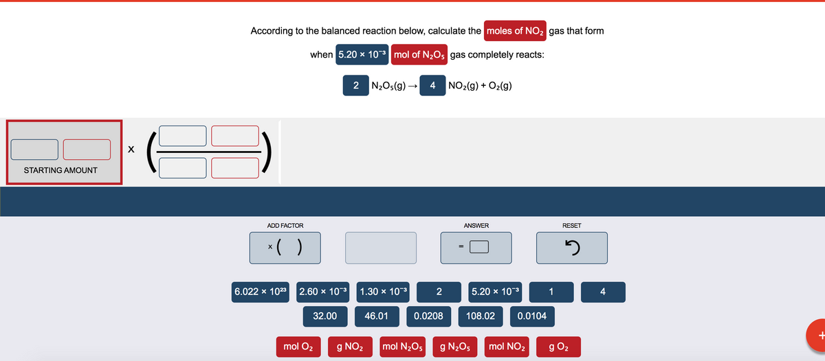 According to the balanced reaction below, calculate the moles of NO2 gas that form
when 5.20 x 10-3 mol of N2O, gas completely reacts:
2 N2Os(g) → 4
NO2(g) + O2(g)
X
STARTING AMOUNT
ADD FACTOR
ANSWER
RESET
*( )
6.022 x 1023
2.60 x 10-3
1.30 x 10-3
2
5.20 x 103
1
4
32.00
46.01
0.0208
108.02
0.0104
mol O2
g NO2
mol N2O5
g N2O5
mol NO2
g O2
