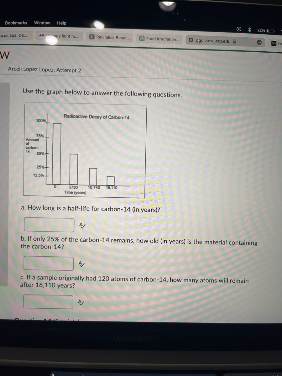 Bookmarks
esult List: DE...
W
Window Help
Arceli Lopez Lopez: Attempt 2
100%
therapy light m...
75%
Use the graph below to answer the following questions.
Amount
of
carbon-
14
50%+
25%+
12.5%+
E Revitalize Beaut...
0
Radioactive Decay of Carbon-14
5730
Time (years)
a. How long is a half-life for carbon-14 (in years)?
Food irradiation... x ggc.view.usg.edu
10,740 16.110
N
$
A/
c. If a sample originally had 120 atoms of carbon-14, how many atoms will remain
after 16,110 years?
A/
b. If only 25% of the carbon-14 remains, how old (in years) is the material containing
the carbon-14?
MacBook Pro
22%
....
D2L HC