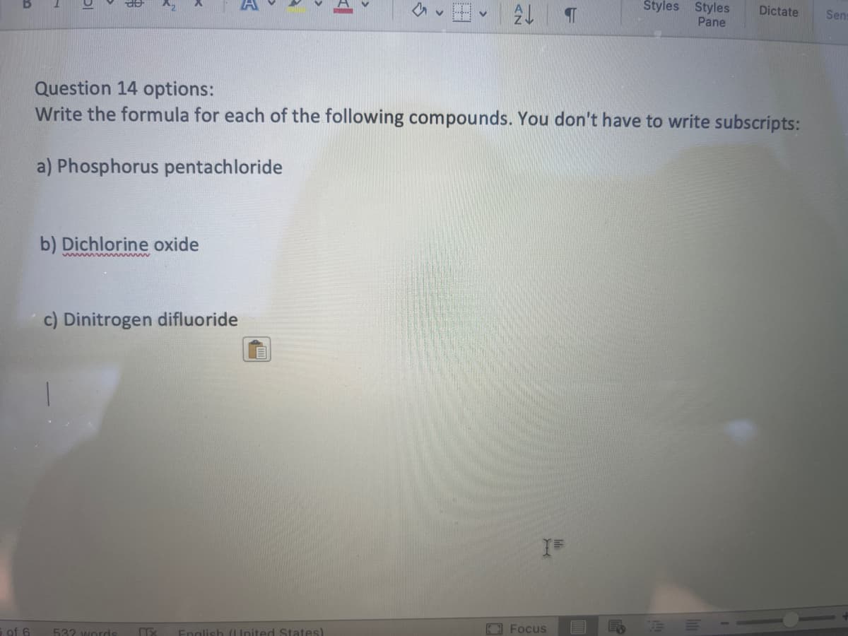 5 of 6
a
a) Phosphorus pentachloride
Question 14 options:
Write the formula for each of the following compounds. You don't have to write subscripts:
b) Dichlorine oxide
mmmmmm
c) Dinitrogen difluoride
532 words
2
English (United States)
I=
Styles Styles Dictate
Pane
Focus
Sens