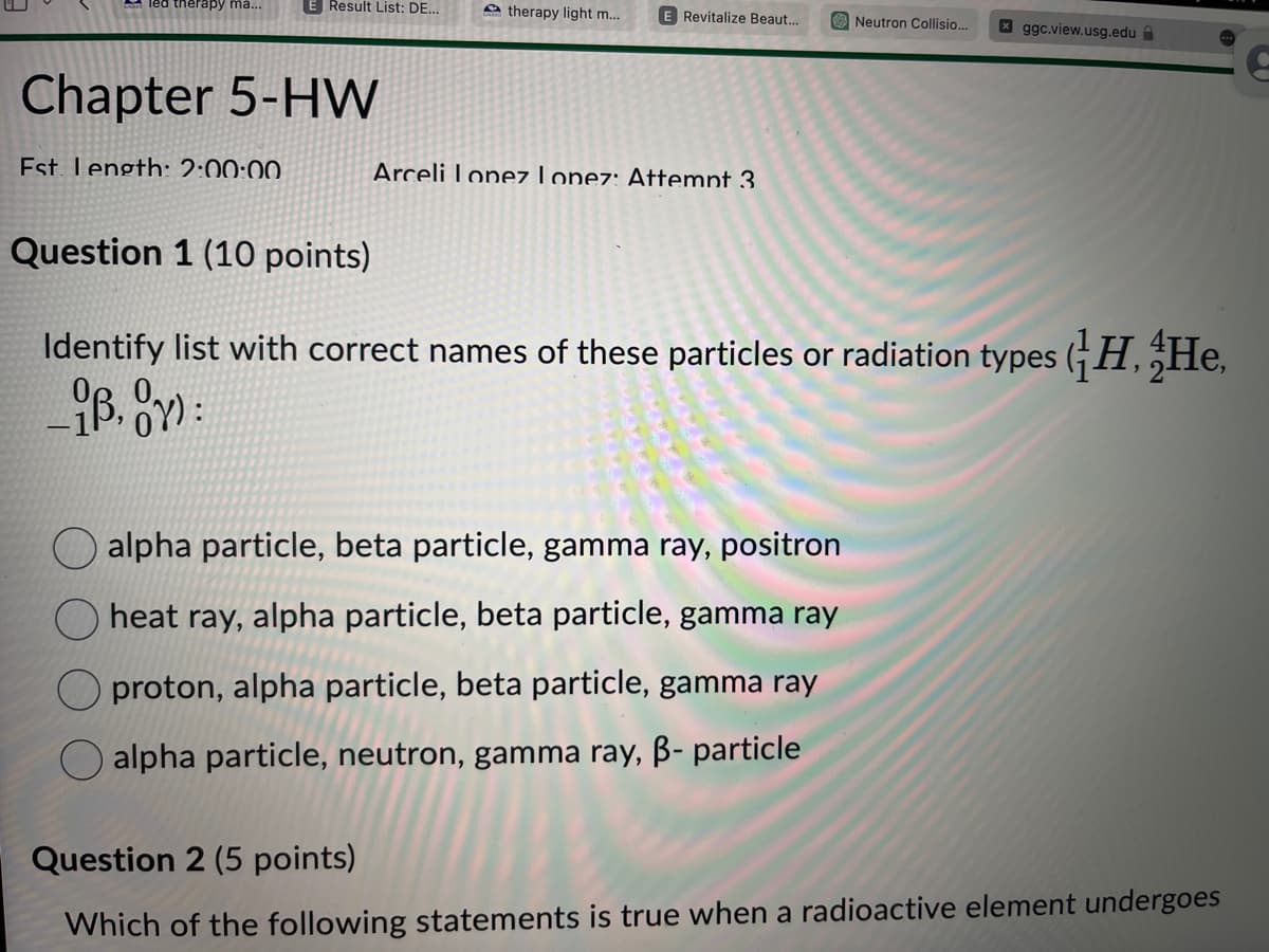 led therapy ma...
Result List: DE...
Chapter 5-HW
Est Length: 2:00:00
therapy light m....
E Revitalize Beaut...
Arceli Lopez Lopez: Attempt 3
Neutron Collisio... x ggc.view.usg.edu
Question 1 (10 points)
Identify list with correct names of these particles or radiation types (H, He,
iB, OY):
alpha particle, beta particle, gamma ray, positron
heat ray, alpha particle, beta particle, gamma ray
proton, alpha particle, beta particle, gamma ray
alpha particle, neutron, gamma ray, B- particle
Question 2 (5 points)
Which of the following statements is true when a radioactive element undergoes