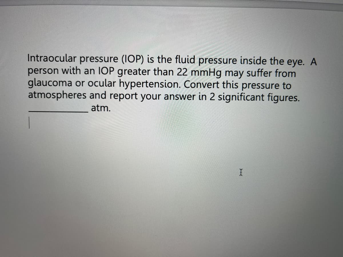 Intraocular pressure (IOP) is the fluid pressure inside the eye. A
person with an IOP greater than 22 mmHg may suffer from
glaucoma or ocular hypertension. Convert this pressure to
atmospheres and report your answer in 2 significant figures.
atm.
I