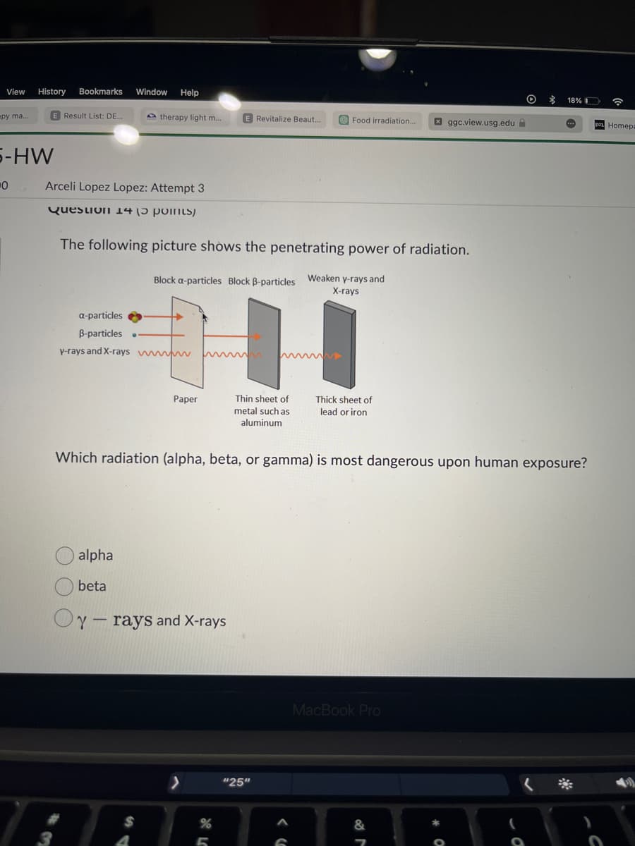 View History Bookmarks
py ma...
5-HW
0
E Result List: DE...
Window Help
Arceli Lopez Lopez: Attempt 3
Question 14 (3 points)
therapy light m...
alpha
beta
The following picture shows the penetrating power of radiation.
Weaken y-rays and
X-rays
a-particles
B-particles ..
y-rays and X-rays www.
Block a-particles Block B-particles
$
E Revitalize Beaut...
HH
Thin sheet of
metal such as
aluminum
Paper
y rays and X-rays
T
>
Food irradiation.. xggc.view.usg.edu
"25"
Thick sheet of
lead or iron
Which radiation (alpha, beta, or gamma) is most dangerous upon human exposure?
MacBook Pro
O
√ 2⁰
$
18%
...
Homepa