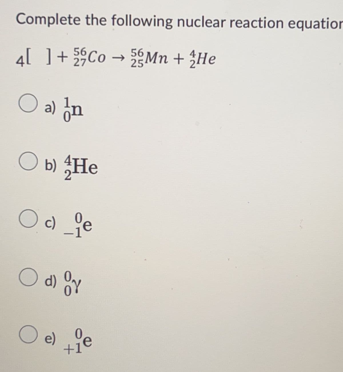 Complete the following nuclear reaction equation
4[ ] +
Co →Mn + He
25
56
27
O a) In
O b) He
Oc_ie
c)
O d) Or
O
e)
0
+1
e