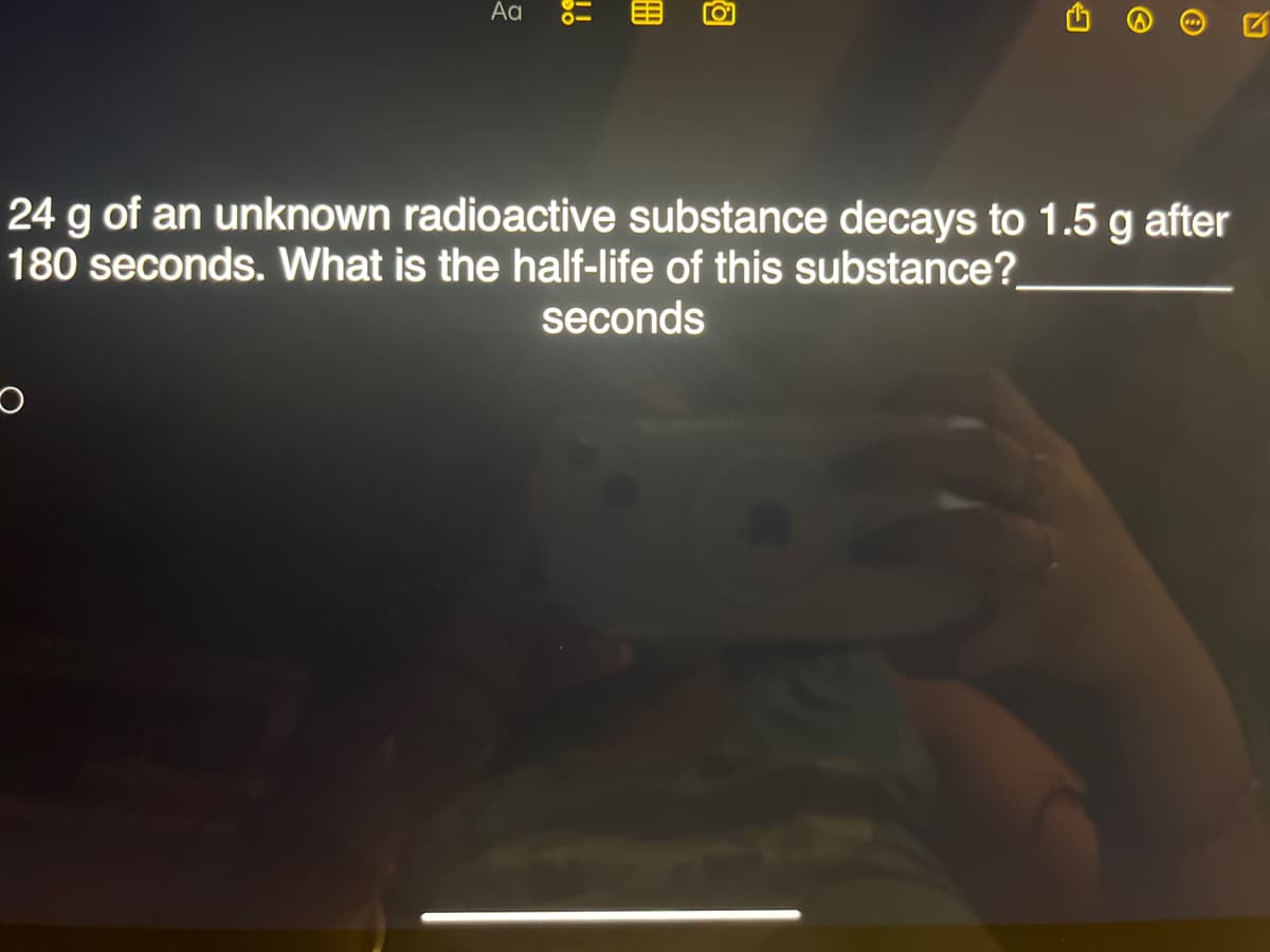 Aa
CO
!!
24 g of an unknown radioactive substance decays to 1.5 g after
180 seconds. What is the half-life of this substance?
seconds