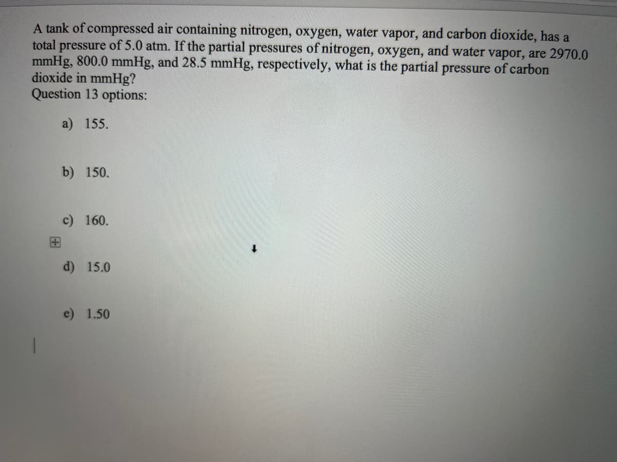 A tank of compressed air containing nitrogen, oxygen, water vapor, and carbon dioxide, has a
total pressure of 5.0 atm. If the partial pressures of nitrogen, oxygen, and water vapor, are 2970.0
mmHg, 800.0 mmHg, and 28.5 mmHg, respectively, what is the partial pressure of carbon
dioxide in mmHg?
Question 13 options:
a) 155.
b) 150.
c) 160.
d) 15.0
e) 1.50
V