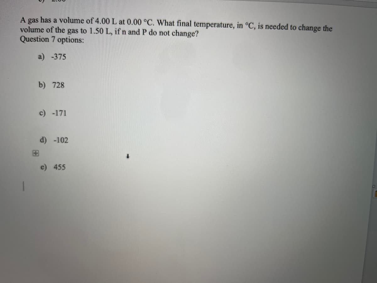 has a volume of 4.00 L at 0.00 °C. What final temperature, in °C, is needed to change the
volume of the gas to 1.50 L, if n and P do not change?
gas
Question 7 options:
a) -375
A
b) 728
c) -171
d) -102
455
↓