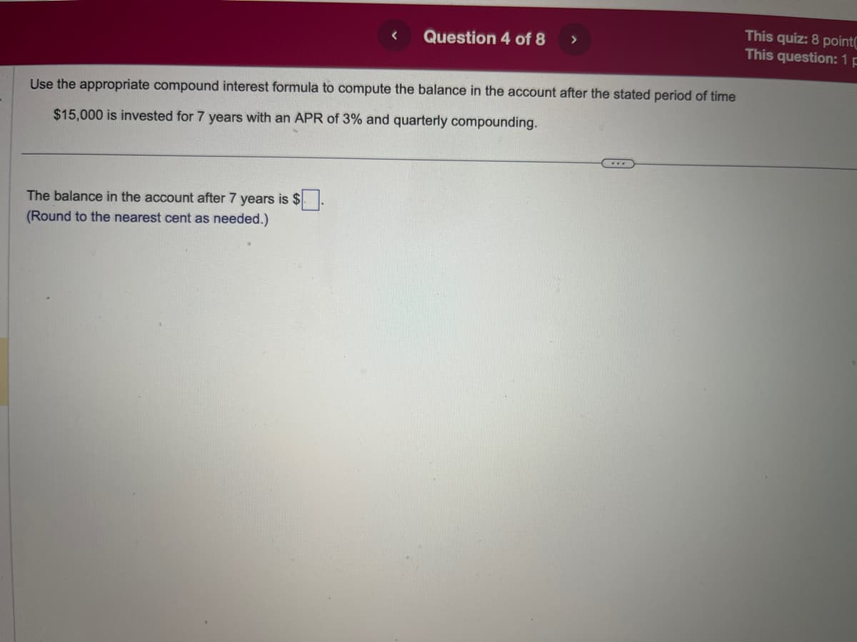 Question 4 of 8
The balance in the account after 7 years is $
(Round to the nearest cent as needed.)
>
Use the appropriate compound interest formula to compute the balance in the account after the stated period of time
$15,000 is invested for 7 years with an APR of 3% and quarterly compounding.
This quiz: 8 point
This question: 1 p