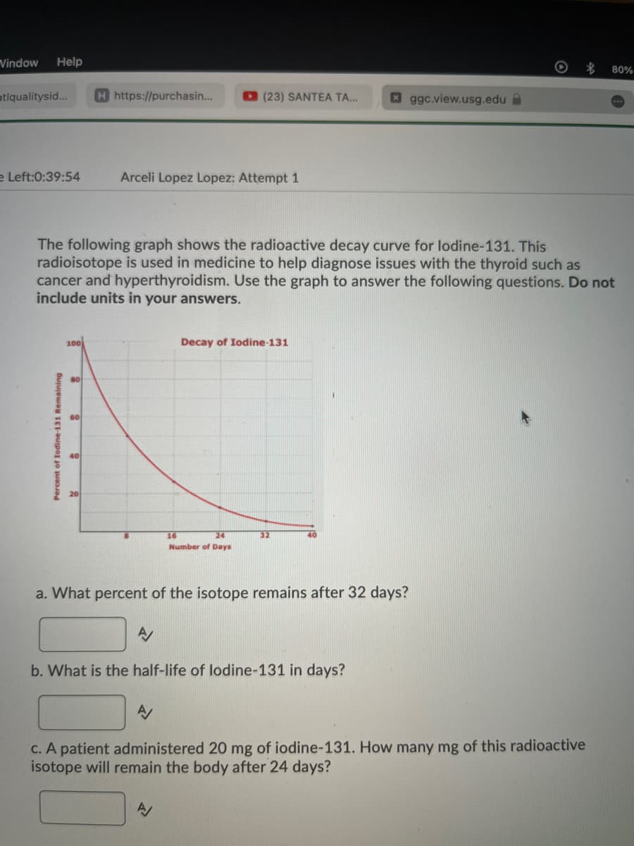 Vindow Help
atiqualitysid...
e Left:0:39:54
·
Percent of Iodine-131 Remaining
H https://purchasin...
100
Arceli Lopez Lopez: Attempt 1
The following graph shows the radioactive decay curve for lodine-131. This
radioisotope is used in medicine to help diagnose issues with the thyroid such as
cancer and hyperthyroidism. Use the graph to answer the following questions. Do not
include units in your answers.
8
A
(23) SANTEA TA...
16
24
Number of Days
Decay of Iodine-131
A/
a. What percent of the isotope remains after 32 days?
32
b. What is the half-life of lodine-131 in days?
ggc.view.usg.edu
c. A patient administered 20 mg of iodine-131. How many mg of this radioactive
isotope will remain the body after 24 days?
$
80%