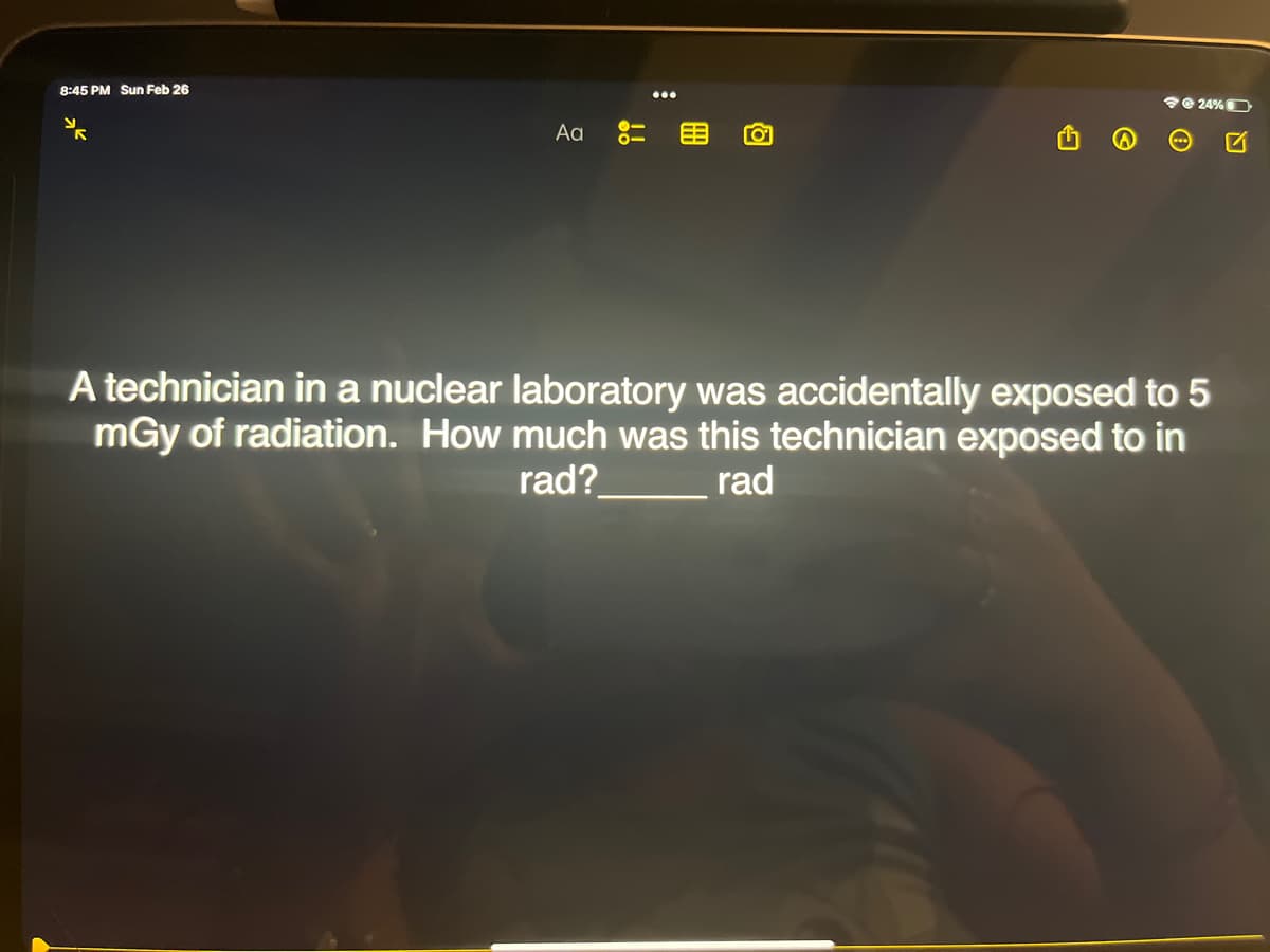 8:45 PM Sun Feb 26
Aa
!!
冊
24%
A technician in a nuclear laboratory was accidentally exposed to 5
mGy of radiation. How much was this technician exposed to in
rad?
rad