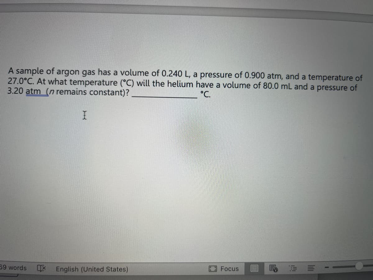 A sample of argon gas has a volume of 0.240 L, a pressure of 0.900 atm, and a temperature of
27.0°C. At what temperature (°C) will the helium have a volume of 80.0 mL and a pressure of
3.20 atm (n remains constant)?
°C.
59 words
I
IX English (United States)
Focus
E