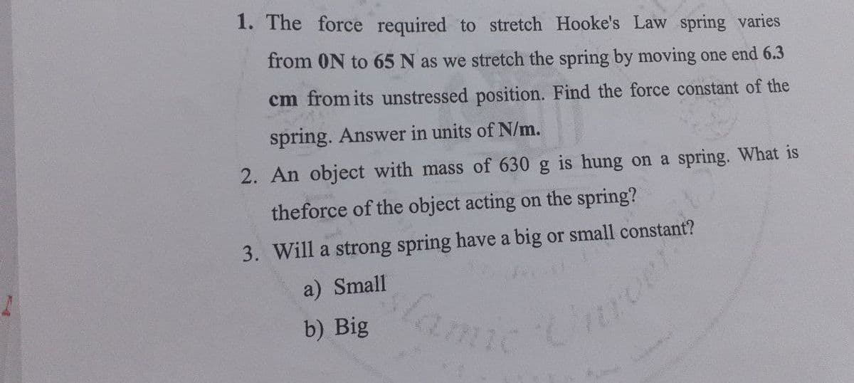 1. The force required to stretch Hooke's Law spring varies
from 0N to 65 N as we stretch the spring by moving one end 6.3
cm from its unstressed position. Find the force constant of the
spring. Answer in units of N/m.
2. An object with mass of 630 g is hung on a spring. What is
theforce of the object acting on the spring?
3. Will a strong spring have a big or small constant?
slamic
a) Small
b) Big
