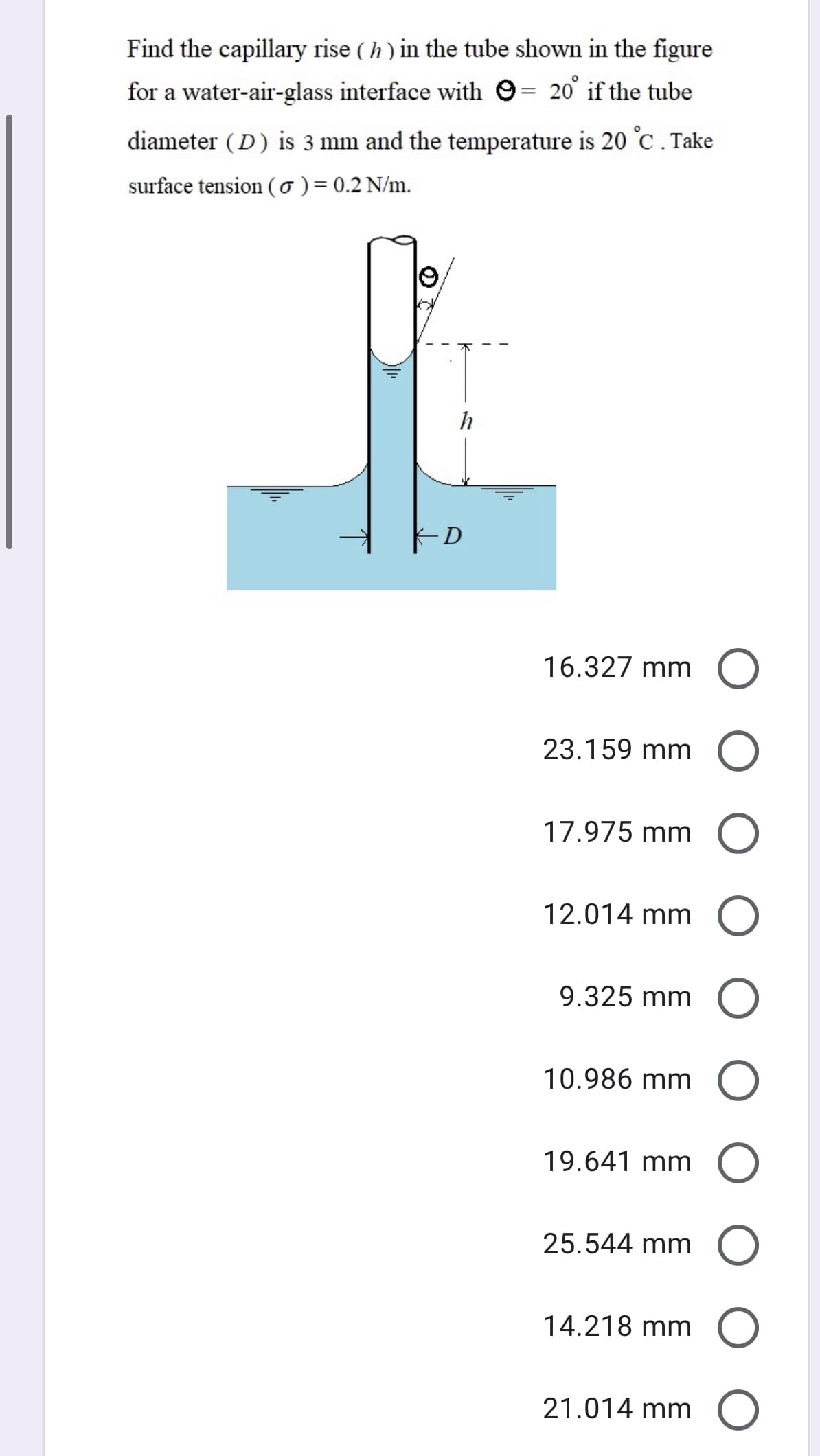 Find the capillary rise ( h) in the tube shown in the figure
for a water-air-glass interface with O= 20' if the tube
diameter (D) is 3 mm and the temperature is 20 °C . Take
surface tension (0) = 0.2 N/m.
h
D
16.327 mm O
23.159 mm O
17.975 mm O
12.014 mm
9.325 mm O
10.986 mm
19.641 mm O
25.544 mm O
14.218 mm O
21.014 mm O
