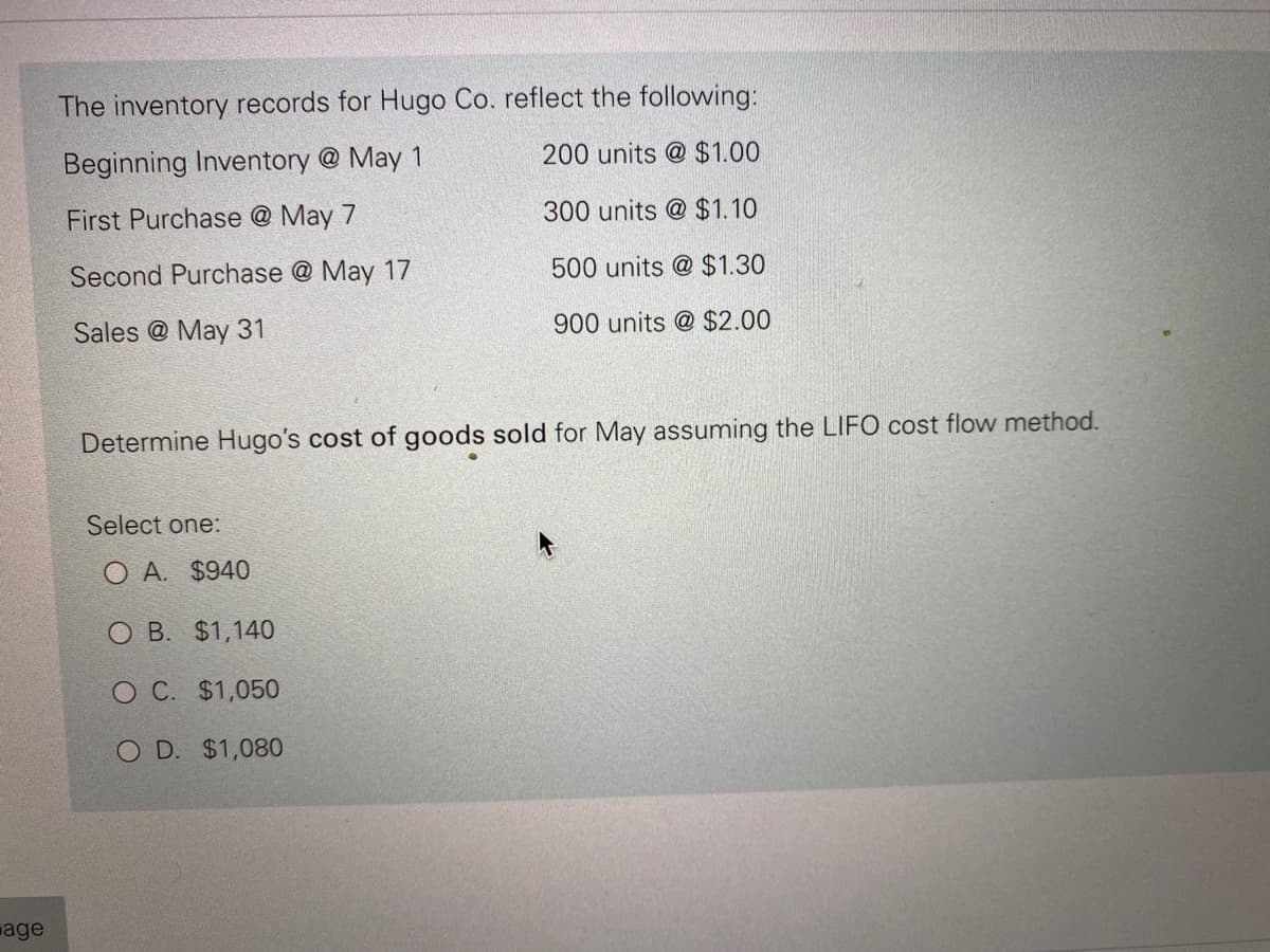 age
The inventory records for Hugo Co. reflect the following:
Beginning Inventory @ May 1
200 units @ $1.00
First Purchase @ May 7
300 units @ $1.10
Second Purchase @ May 17
500 units @ $1.30
Sales @ May 31
900 units @ $2.00
Determine Hugo's cost of goods sold for May assuming the LIFO cost flow method.
Select one:
OA. $940
O B. $1,140
O C. $1,050
O D. $1,080