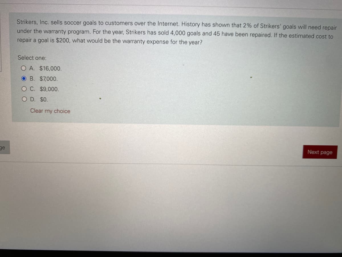 ge
Strikers, Inc. sells soccer goals to customers over the Internet. History has shown that 2% of Strikers' goals will need repair
under the warranty program. For the year, Strikers has sold 4,000 goals and 45 have been repaired. If the estimated cost to
repair a goal is $200, what would be the warranty expense for the year?
Select one:
O A. $16,000.
OB. $7,000.
O C. $9,000.
O D. $0.
Clear my choice
Next page