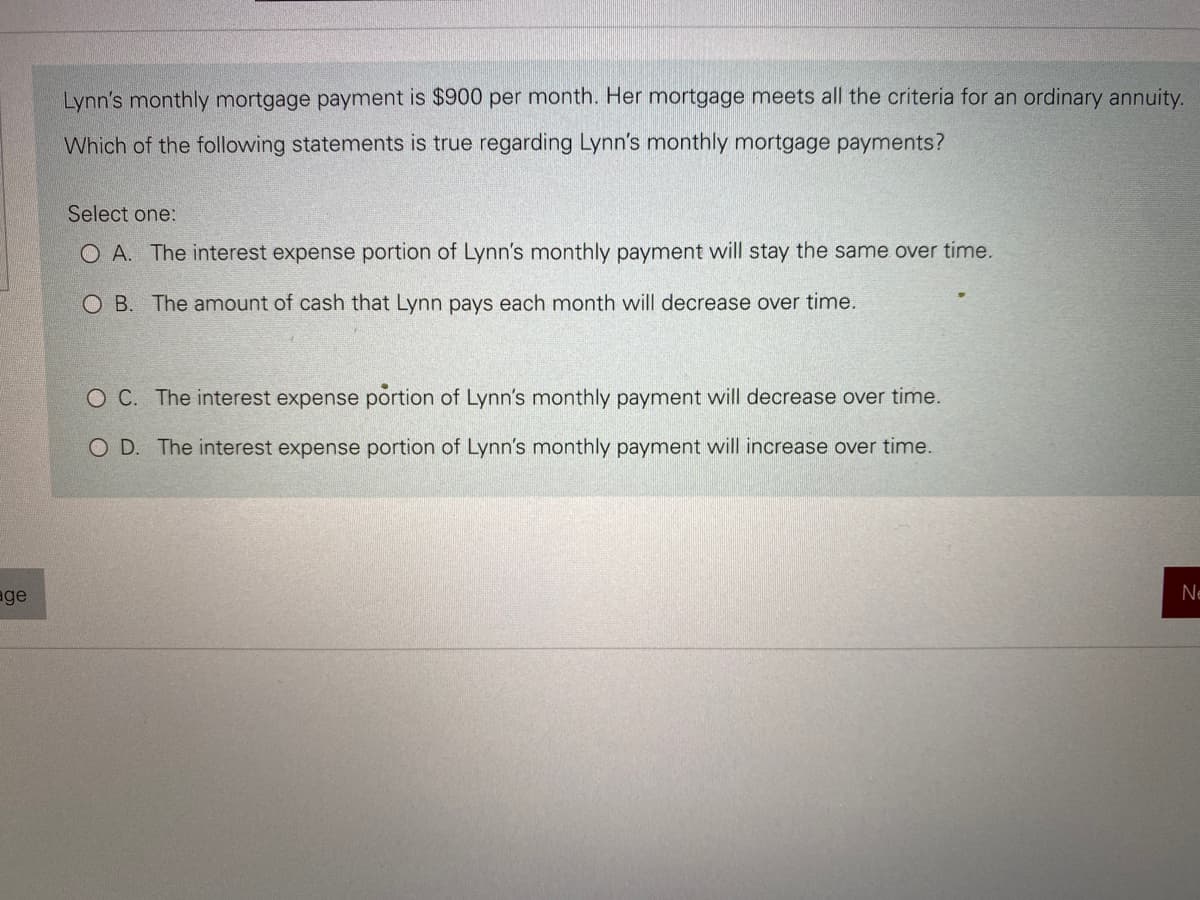 age
Lynn's monthly mortgage payment is $900 per month. Her mortgage meets all the criteria for an ordinary annuity.
Which of the following statements is true regarding Lynn's monthly mortgage payments?
Select one:
O A. The interest expense portion of Lynn's monthly payment will stay the same over time.
O B. The amount of cash that Lynn pays each month will decrease over time.
O C. The interest expense portion of Lynn's monthly payment will decrease over time.
O D. The interest expense portion of Lynn's monthly payment will increase over time.
Ne