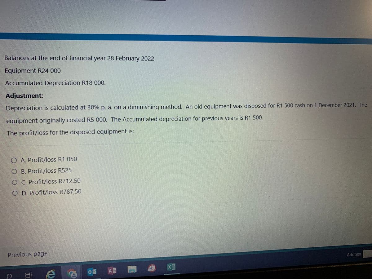 Balances at the end of financial year 28 February 2022
Equipment R24 000
Accumulated Depreciation R18 000.
Adjustment:
Depreciation is calculated at 30% p. a. on a diminishing method. An old equipment was disposed for R1 500 cash on 1 December 2021. The
equipment originally costed R5 000. The Accumulated depreciation for previous years is R1 500.
The profit/loss for the disposed equipment is:
O A. Profit/loss R1 050
O B. Profit/loss R525
OC. Profit/loss R712.50
O D. Profit/loss R787,50
Previous page
E
e
D# A#
€
XI
DENVE
Address