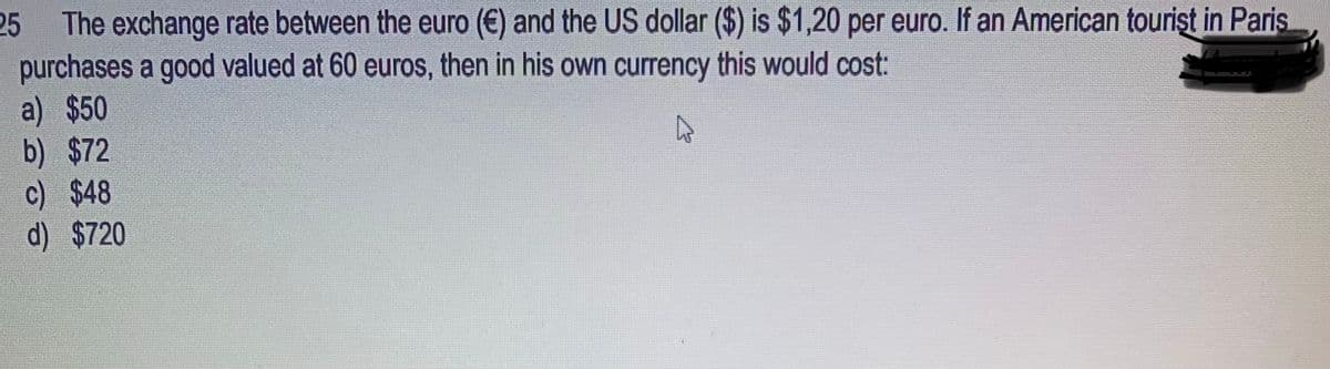 25 The exchange rate between the euro (€) and the US dollar ($) is $1,20 per euro. If an American tourist in Paris
purchases a good valued at 60 euros, then in his own currency this would cost:
a) $50
4
b) $72
c) $48
d) $720