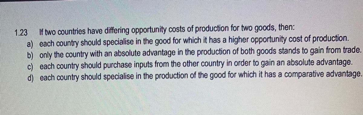 1.23 If two countries have differing opportunity costs of production for two goods, then:
a) each country should specialise in the good for which it has a higher opportunity cost of production.
b) only the country with an absolute advantage in the production of both goods stands to gain from trade.
c) each country should purchase inputs from the other country in order to gain an absolute advantage.
d) each country should specialise in the production of the good for which it has a comparative advantage.