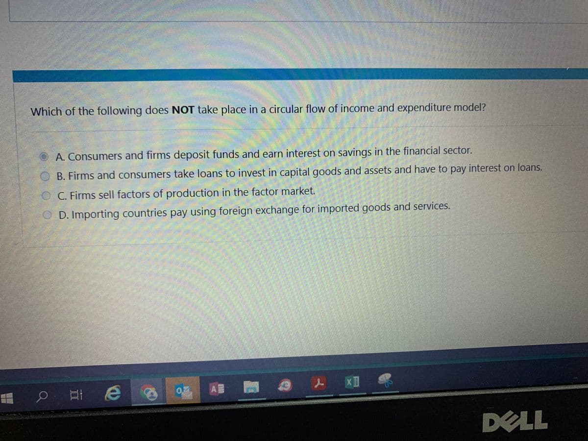 Which of the following does NOT take place in a circular flow of income and expenditure model?
A. Consumers and firms deposit funds and earn interest on savings in the financial sector.
B. Firms and consumers take loans to invest in capital goods and assets and have to pay interest on loans.
C. Firms sell factors of production in the factor market.
OD. Importing countries pay using foreign exchange for imported goods and services.
оне
Е
03 AB
x1
DELL