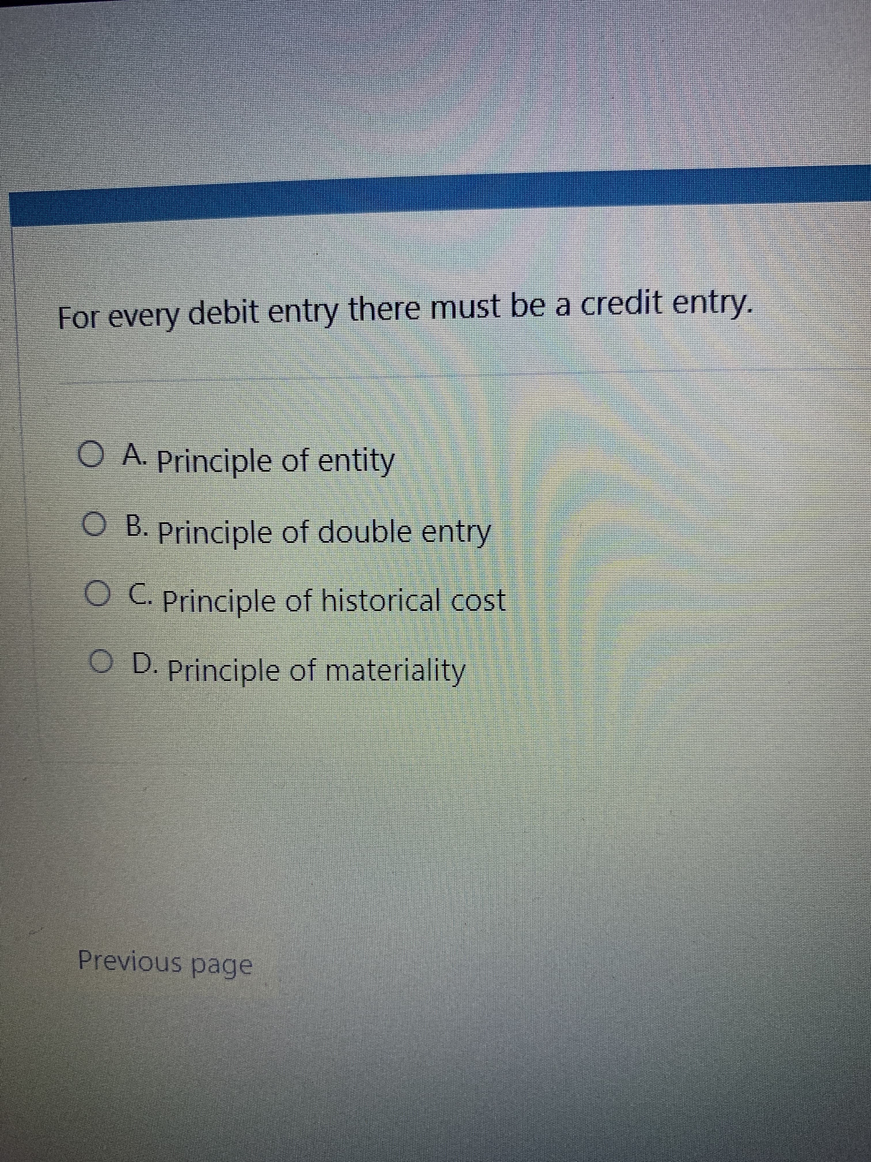 For every debit entry there must be a credit entry.
O A. Principle of entity
O B. Principle of double entry
O C. Principle of historical cost
OD. Principle of materiality
Previous page