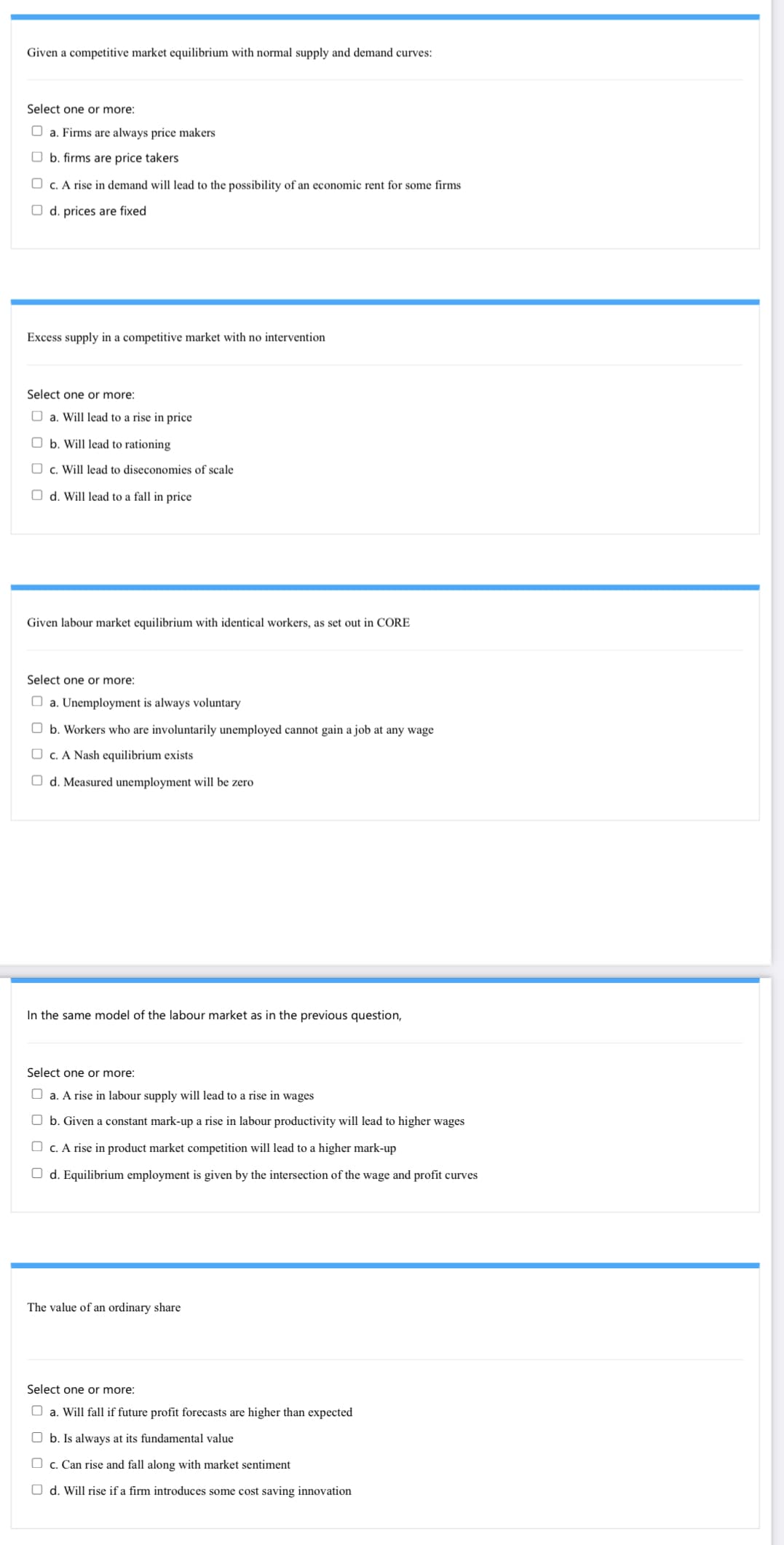 Given a competitive market equilibrium with normal supply and demand curves:
Select one or more:
O a. Firms are always price makers
O b. firms are price takers
O c. A rise in demand will lead to the possibility of an economic rent for some firms
O d. prices are fixed
Excess supply in a competitive market with no intervention
Select one or more:
O a. Will lead to a rise in price
O b. Will lead to rationing
O c. Will lead to diseconomies of scale
O d. Will lead to a fall in price
Given labour market equilibrium with identical workers, as set out in CORE
Select one or more:
O a. Unemployment is always voluntary
O b. Workers who are involuntarily unemployed cannot gain a job at any wage
O c. A Nash equilibrium exists
O d. Measured unemployment will be zero
In the same model of the labour market as in the previous question,
Select one or more:
O a. A rise in labour supply will lead to a rise in wages
O b. Given a constant mark-up a rise in labour productivity will lead to higher wages
O c. A rise in product market competition will lead to a higher mark-up
O d. Equilibrium employment is given by the intersection of the wage and profit curves
The value of an ordinary share
Select one or more:
a. Will fall if future profit forecasts are higher than expected
O b. Is always at its fundamental value
O c. Can rise and fall along with market sentiment
O d. Will rise if a firm introduces some cost saving innovation
