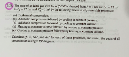 3.21. The state of an ideal gas with Cp = (5/2)R is changed from P=1 bar and V = 12 m
to P- 12 bar and V =1 m' by the following mechanically reversible processes:
(a) Isothermal compression.
(b) Adiabatic compression followed by cooling at constant pressure. atni
(c) Adiabatic compression followed by cooling at constant volume.ro
(d) Heating at constant volume followed by cooling at constant pressure.
(e) Cooling at constant pressure followed by heating at constant volume.
ad y Calculate Q. W, AU, and AH for each of these processes, and sketch the paths of all
processes on a single PV diagram.
owle
