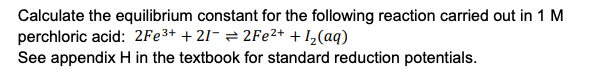 Calculate the equilibrium constant for the following reaction carried out in 1 M
perchloric acid: 2Fe3+ + 21- = 2FE²+ + I½(aq)
See appendix H in the textbook for standard reduction potentials.
