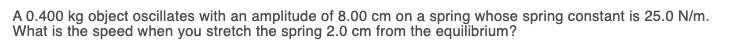 A 0.400 kg object oscillates with an amplitude of 8.00 cm on a spring whose spring constant is 25.0 N/m.
What is the speed when you stretch the spring 2.0 cm from the equilibrium?
