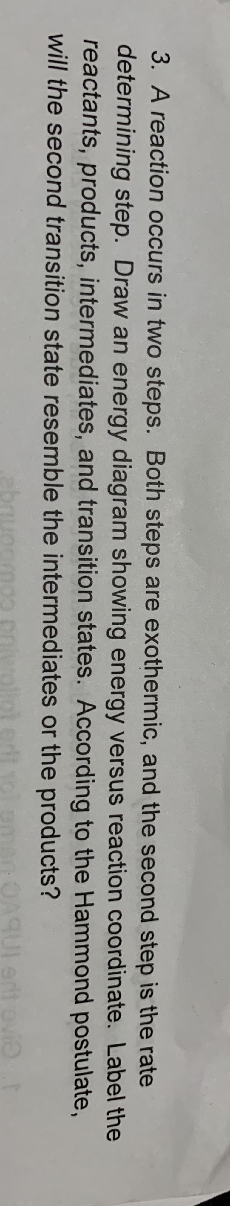 3. A reaction occurs in two steps. Both steps are exothermic, and the second step is the rate
determining step. Draw an energy diagram showing energy versus reaction coordinate. Label the
reactants, products, intermediates, and transition states. According to the Hammond postulate,
will the second transition state resemble the intermediates or the products?
ent ovie

