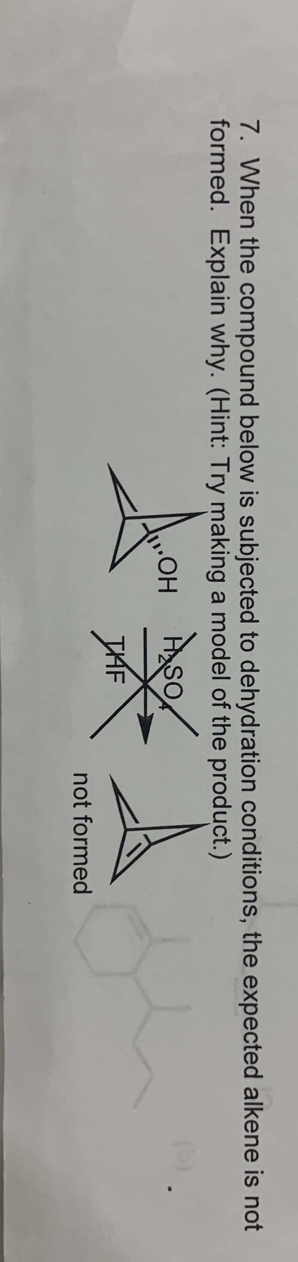 7. When the compound below is subjected to dehydration conditions, the expected alkene is not
formed. Explain why. (Hint: Try making a model of the product.)
.HO.
ASO
MF
THF
not formed
