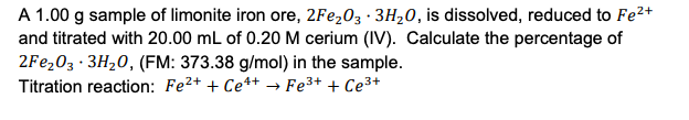 A 1.00 g sample of limonite iron ore, 2Fe203 · 3H20, is dissolved, reduced to Fe2+
and titrated with 20.00 mL of 0.20 M cerium (IV). Calculate the percentage of
2FE203 · 3H20, (FM: 373.38 g/mol) in the sample.
Titration reaction: Fe2+ + Ce*+ → Fe3+ + Ce3+
