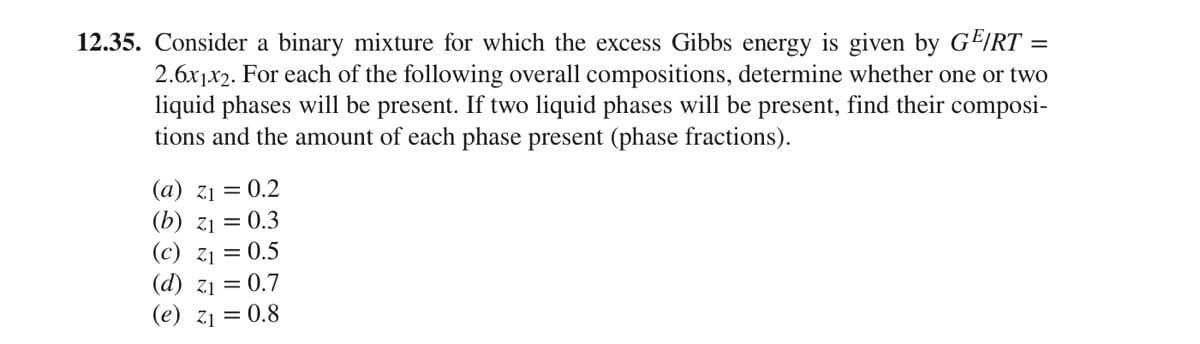 12.35. Consider a binary mixture for which the excess Gibbs energy is given by GE/RT =
2.6x1x2. For each of the following overall compositions, determine whether one or two
liquid phases will be present. If two liquid phases will be present, find their composi-
tions and the amount of each phase present (phase fractions).
(a) z1 = 0.2
(b) z1 = 0.3
(c) z1 = 0.5
(d) z1 = 0.7
(e) z1 = 0.8
