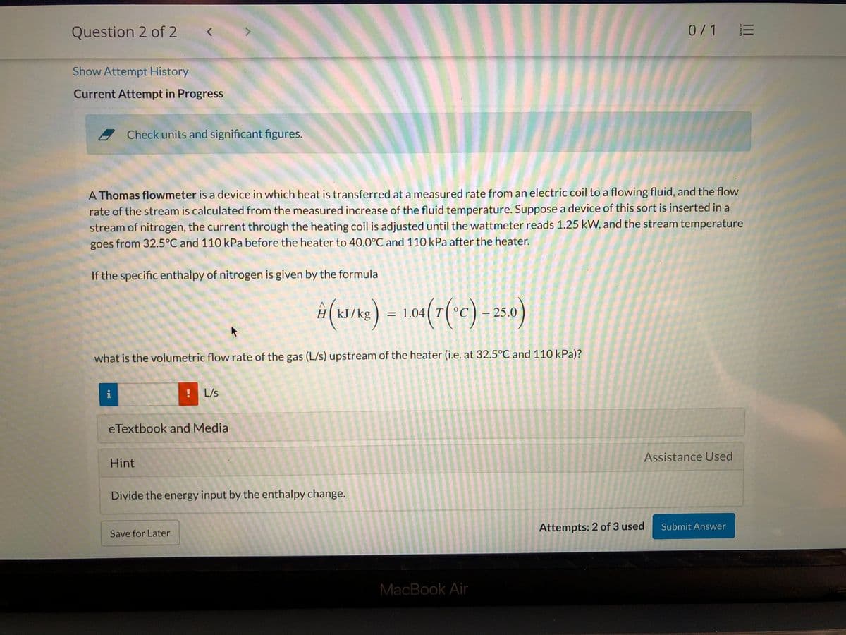 Question 2 of 2
0/1 E
Show Attempt History
Current Attempt in Progress
Check units and significant figures.
A Thomas flowmeter is a device in which heat is transferred at a measured rate from an electric coil to a flowing fluid, and the flow
rate of the stream is calculated from the measured increase of the fluid temperature. Suppose a device of this sort is inserted in a
stream of nitrogen, the current through the heating coil is adjusted until the wattmeter reads 1.25 kW, and the stream temperature
goes from 32.5°C and 110 kPa before the heater to 40.0°C and 11O kPa after the heater.
If the specific enthalpy of nitrogen is given by the formula
iH(3/)-10(7(c) - 25o)
– 25.0
H(kJ/kg
= 1.04( T
what is the volumetric flow rate of the gas (L/s) upstream of the heater (i.e. at 32.5°C and 110 kPa)?
i
L/s
eTextbook and Media
Assistance Used
Hint
Divide the energy input by the enthalpy change.
Attempts: 2 of 3 used
Submit Answer
Save for Later
MacBook Air
a el
