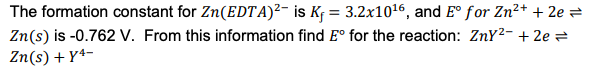 The formation constant for Zn(EDTA)²- is K¡ = 3.2x1016, and E° for Zn²+ + 2e =
Zn(s) is -0.762 V. From this information find E° for the reaction: ZnY2- + 2e e
Zn(s) + Yª-
