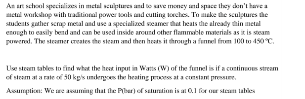 An art school specializes in metal sculptures and to save money and space they don't have a
metal workshop with traditional power tools and cutting torches. To make the sculptures the
students gather scrap metal and use a specialized steamer that heats the already thin metal
enough to easily bend and can be used inside around other flammable materials as it is steam
powered. The steamer creates the steam and then heats it through a funnel from 100 to 450 °C.
Use steam tables to find what the heat input in Watts (W) of the funnel is if a continuous stream
of steam at a rate of 50 kg/s undergoes the heating process at a constant pressure.
Assumption: We are assuming that the P(bar) of saturation is at 0.1 for our steam tables
