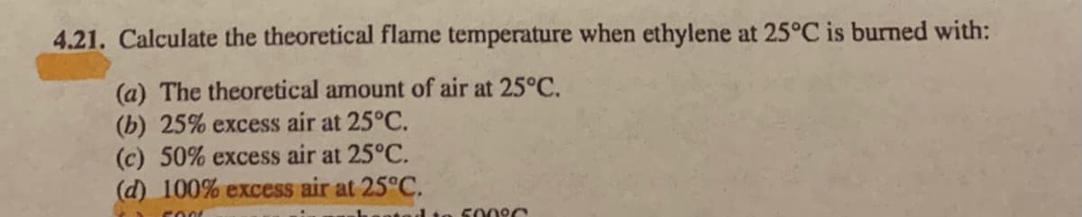 4.21. Calculate the theoretical flame temperature when ethylene at 25°C is burned with:
(a) The theoretical amount of air at 25°C.
(b) 25% excess air at 25°C.
(c) 50% excess air at 25°C.
(d) 100% excess air at 25°C.
5009C
